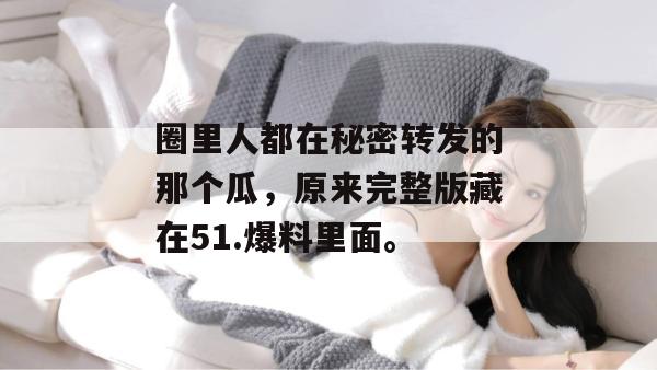 圈里人都在秘密转发的那个瓜，原来完整版藏在51.爆料里面。