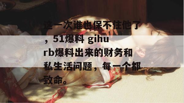 这一次谁也保不住他了，51爆料 gihurb爆料出来的财务和私生活问题，每一个都致命。