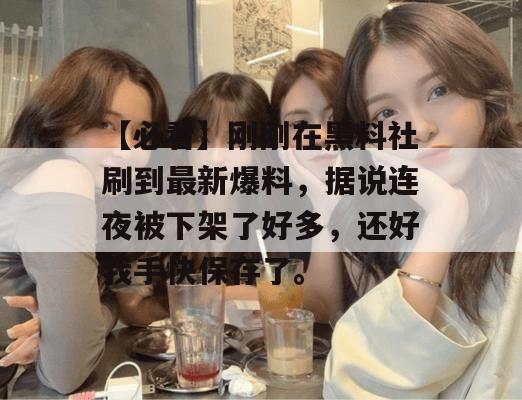 【必看】刚刚在黑料社刷到最新爆料，据说连夜被下架了好多，还好我手快保存了。