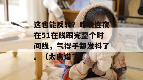 这也能反转？昨晚连夜在51在线跟完整个时间线，气得手都发抖了。（太离谱了）