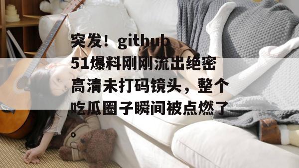 突发！github 51爆料刚刚流出绝密高清未打码镜头，整个吃瓜圈子瞬间被点燃了。
