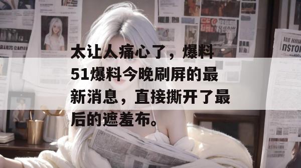太让人痛心了，爆料 51爆料今晚刷屏的最新消息，直接撕开了最后的遮羞布。