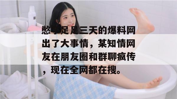 憋了足足三天的爆料网出了大事情，某知情网友在朋友圈和群聊疯传，现在全网都在搜。