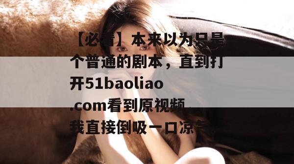 【必看】本来以为只是个普通的剧本，直到打开51baoliao.com看到原视频，我直接倒吸一口凉气。