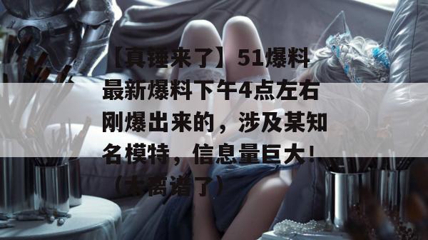 【真锤来了】51爆料最新爆料下午4点左右刚爆出来的，涉及某知名模特，信息量巨大！（太离谱了）
