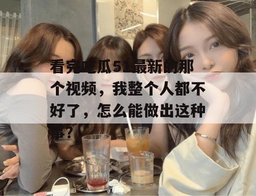 看完吃瓜51最新的那个视频，我整个人都不好了，怎么能做出这种事？