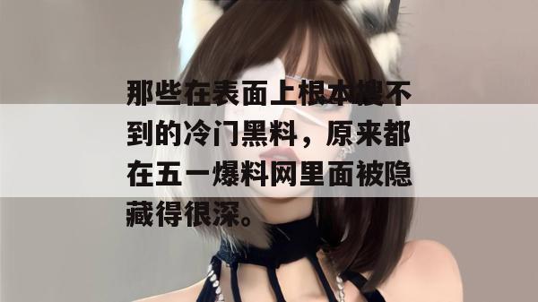 那些在表面上根本搜不到的冷门黑料,原来都在五一爆料网里面被隐藏得很深。 那些在表面上根本搜不到的冷门黑料,原来都在五一爆料网里面被隐藏得很深。
