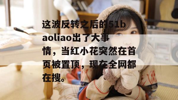 这波反转之后的51baoliao出了大事情，当红小花突然在首页被置顶，现在全网都在搜。