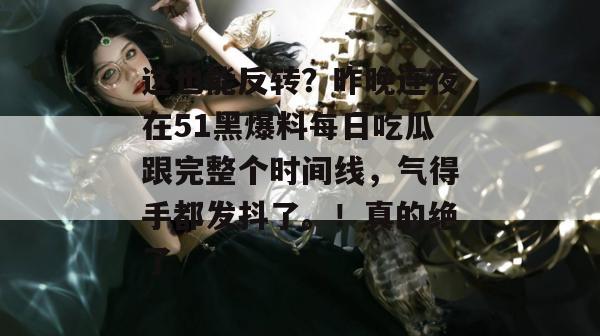 这也能反转？昨晚连夜在51黑爆料每日吃瓜跟完整个时间线，气得手都发抖了。！真的绝了