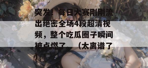 突发！每日大赛刚刚流出绝密全场4段超清视频，整个吃瓜圈子瞬间被点燃了。（太离谱了）