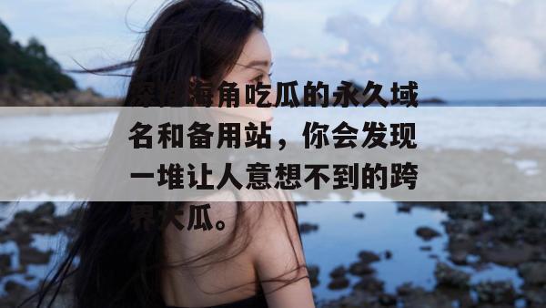 深挖海角吃瓜的永久域名和备用站，你会发现一堆让人意想不到的跨界大瓜。