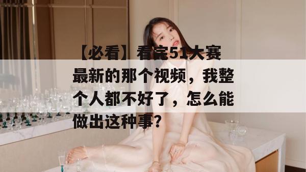 【必看】看完51大赛最新的那个视频，我整个人都不好了，怎么能做出这种事？